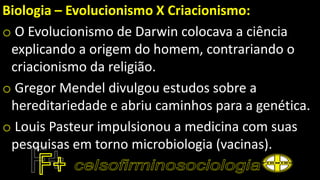 Biologia – Evolucionismo X Criacionismo:
o O Evolucionismo de Darwin colocava a ciência
explicando a origem do homem, contrariando o
criacionismo da religião.
o Gregor Mendel divulgou estudos sobre a
hereditariedade e abriu caminhos para a genética.
o Louis Pasteur impulsionou a medicina com suas
pesquisas em torno microbiologia (vacinas).
 