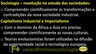 Sociologia – revolução no estudo das sociedades:
o Compreender cientificamente as transformações e
contradições da nova sociedade industrial.
Capitalismo Industrial e Imperialismo
o Com o domínio da África e Ásia era preciso
compreender cientificamente as novas culturas.
o Teorias evolucionistas foram utilizadas na difusão
da superioridade racial e tecnológica europeia.
 