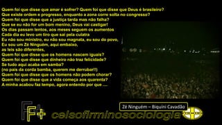 Quem foi que disse que amar é sofrer? Quem foi que disse que Deus é brasileiro?
Que existe ordem e progresso, enquanto a zona corre solta no congresso?
Quem foi que disse que a justiça tarda mas não falha?
Que se eu não for um bom menino, Deus vai castigar!
Os dias passam lentos, aos meses seguem os aumentos
Cada dia eu levo um tiro que sai pela culatra
Eu não sou ministro, eu não sou magnata, eu sou do povo,
Eu sou um Zé Ninguém, aqui embaixo,
as leis são diferentes,
Quem foi que disse que os homens nascem iguais?
Quem foi que disse que dinheiro não traz felicidade?
Se tudo aqui acaba em samba?
(no país da corda bamba, querem me derrubar!!)
Quem foi que disse que os homens não podem chorar?
Quem foi que disse que a vida começa aos quarenta?
A minha acabou faz tempo, agora entendo por que ....
Zé Ninguém – Biquíni Cavadão
 