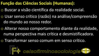Função das Ciências Sociais (Humanas):
o Buscar a visão científica da realidade social.
o Usar senso crítico (razão) na análise/compreensão
do mundo ao nosso redor.
o Alterar nosso comportamento diante da realidade,
numa perspectiva mais crítica e desmistificadora.
o Transformar senso comum em senso crítico.
 