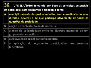 36.

(UPE-SSA/2010) Tomando por base os conceitos essenciais
da Sociologia, caracterizamos a cidadania como
A

B
C
D

E

condição através da qual o indivíduo tem consciência de seus
direitos, deveres e de que participa ativamente de todas as
questões da sociedade.
a ação de contestação da democracia.
a rede de solidariedade entre os diversos membros de um
grupo social específico.
a equivalência social da tirania política.

a aplicação do orçamento participativo nos governos
teocráticos.

 