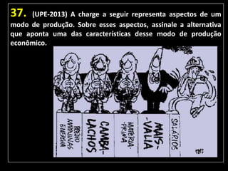 37.

(UPE-2013) A charge a seguir representa aspectos de um
modo de produção. Sobre esses aspectos, assinale a alternativa
que aponta uma das características desse modo de produção
econômico.

 