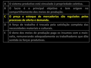 A
B

O sistema produtivo está vinculado à propriedade coletiva.
O lucro é o principal objetivo e tem origem no
compartilhamento dos meios de produção.

C

O preço e estoque de mercadorias são regulados pelos
processos de oferta e demanda.
A força de trabalho é trocada pela satisfação completa das
necessidades materiais e culturais.
O dono dos meios de produção paga os insumos com a maisvalia, remunerando adequadamente os trabalhadores que dão
sentido às forças produtivas.

D
E

 