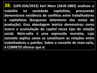 38.

(UPE-SSA/2012) Karl Marx (1818-1883) analisou o
trabalho na sociedade capitalista, procurando
demonstrara existência de conflitos entre trabalhadores
e capitalistas (burgueses detentores dos meios de
produção). Essa abordagem teórica demonstrou como
ocorre a acumulação do capital nesse tipo de relação
social. Mais-valia é uma expressão marxista, cujo
conceito explica como se constituem as relações entre
trabalhadores e patrões. Sobre o conceito de mais-valia,
é CORRETO afirmar que é:

 