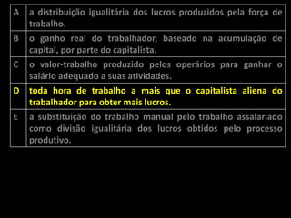 A

B
C

D
E

a distribuição igualitária dos lucros produzidos pela força de
trabalho.
o ganho real do trabalhador, baseado na acumulação de
capital, por parte do capitalista.
o valor-trabalho produzido pelos operários para ganhar o
salário adequado a suas atividades.

toda hora de trabalho a mais que o capitalista aliena do
trabalhador para obter mais lucros.
a substituição do trabalho manual pelo trabalho assalariado
como divisão igualitária dos lucros obtidos pelo processo
produtivo.

 