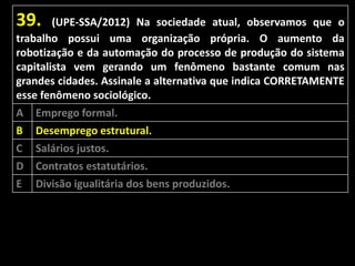 39.

(UPE-SSA/2012) Na sociedade atual, observamos que o
trabalho possui uma organização própria. O aumento da
robotização e da automação do processo de produção do sistema
capitalista vem gerando um fenômeno bastante comum nas
grandes cidades. Assinale a alternativa que indica CORRETAMENTE
esse fenômeno sociológico.

A
B
C
D
E

Emprego formal.
Desemprego estrutural.
Salários justos.
Contratos estatutários.
Divisão igualitária dos bens produzidos.

 