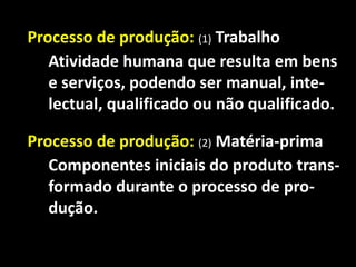 Processo de produção: (1) Trabalho
Atividade humana que resulta em bens
e serviços, podendo ser manual, intelectual, qualificado ou não qualificado.

Processo de produção: (2) Matéria-prima
Componentes iniciais do produto transformado durante o processo de produção.

 