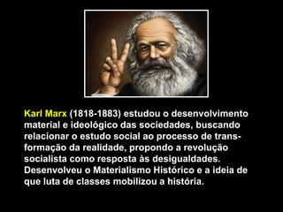 Karl Marx (1818-1883) estudou o desenvolvimento
material e ideológico das sociedades, buscando
relacionar o estudo social ao processo de transformação da realidade, propondo a revolução
socialista como resposta às desigualdades.
Desenvolveu o Materialismo Histórico e a ideia de
que luta de classes mobilizou a história.

 