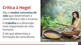 Crítica à Hegel
São o modos concretos de
vida que determinam a
consciência e não o inverso.
O trabalho é a dimensão
mais importante da vida
humana.
É ele que determina a
formação da consciência.
3
 