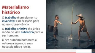 Materialismo
histórico
O trabalho é um elemento
invariável e necessário para
nossa sobrevivência.
O trabalho criativo é o único
modo de vida autêntico para o
ser humano.
O ser humano humaniza a
natureza segundo suas
necessidades e ideias.
4
 
