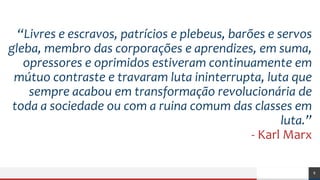 8
“Livres e escravos, patrícios e plebeus, barões e servos
gleba, membro das corporações e aprendizes, em suma,
opressores e oprimidos estiveram continuamente em
mútuo contraste e travaram luta ininterrupta, luta que
sempre acabou em transformação revolucionária de
toda a sociedade ou com a ruina comum das classes em
luta.”
- Karl Marx
 