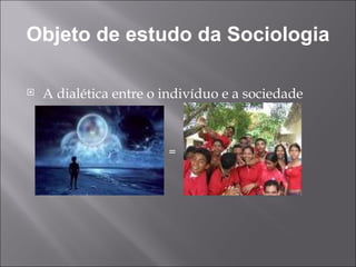 Objeto de estudo da Sociologia A dialética entre o indivíduo e a sociedade = 