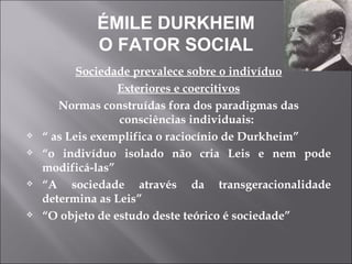 ÉMILE DURKHEIM O FATOR SOCIAL Sociedade prevalece sobre o indivíduo Exteriores e coercitivos Normas construídas fora dos paradigmas das consciências individuais: “  as Leis exemplifica o raciocínio de Durkheim” “ o indivíduo isolado não cria Leis e nem pode modificá-las” “ A sociedade através da transgeracionalidade determina as Leis” “ O objeto de estudo deste teórico é sociedade” 