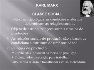 KARL MARX CLASSE SOCIAL Máxima ideológica: as condições materiais determinam as relações sociais. Objeto de estudo: relações sociais e meios de produções As relações sociais de produção são a base que condiciona a estrutura de uma sociedade Relações de produção: Capitalistas- possuem os meios de produção Proletariado- disposição para trabalhar OBS:  Nesta relação o trabalhador é coisa, mercadoria. 