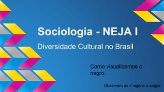 Sociologia - NEJA I
Diversidade Cultural no Brasil
Observem as imagens a seguir:
Como visualizamos o
negro.
 