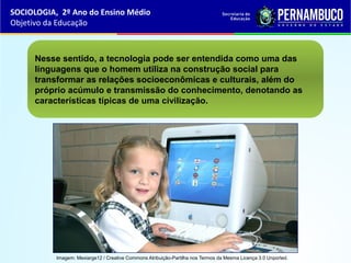 Nesse sentido, a tecnologia pode ser entendida como uma das
linguagens que o homem utiliza na construção social para
transformar as relações socioeconômicas e culturais, além do
próprio acúmulo e transmissão do conhecimento, denotando as
características típicas de uma civilização.
SOCIOLOGIA, 2º Ano do Ensino Médio
Objetivo da Educação
Imagem: Mexiarge12 / Creative Commons Atribuição-Partilha nos Termos da Mesma Licença 3.0 Unported.
 
