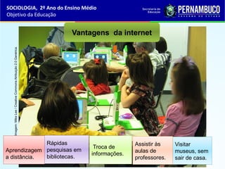 Imagem:MikeLee/CreativeCommonsAtribuição2.0Genérica.
Vantagens da internet
Aprendizagem
a distância.
Rápidas
pesquisas em
bibliotecas.
Troca de
informações.
Visitar
museus, sem
sair de casa.
Assistir às
aulas de
professores.
SOCIOLOGIA, 2º Ano do Ensino Médio
Objetivo da Educação
 