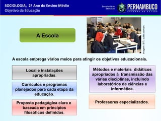 A escola emprega vários meios para atingir os objetivos educacionais.
A Escola
Local e instalações
apropriadas.
Currículos e programas
planejados para cada etapa da
educação.
Proposta pedagógica clara e
baseada em princípios
filosóficos definidos.
Métodos e materiais didáticos
apropriados à transmissão das
várias disciplinas, incluindo
laboratórios de ciências e
informática.
Professores especializados.
SOCIOLOGIA, 2º Ano do Ensino Médio
Objetivo da Educação
Imagem:BiT/publicdomain.
 