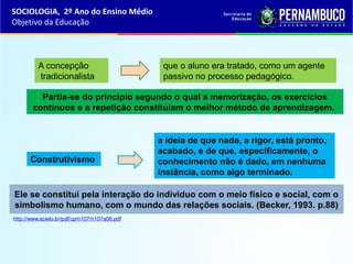 Ele se constitui pela interação do indivíduo com o meio físico e social, com o
simbolismo humano, com o mundo das relações sociais. (Becker, 1993. p.88)
Partia-se do princípio segundo o qual a memorização, os exercícios
contínuos e a repetição constituíam o melhor método de aprendizagem.
http://www.scielo.br/pdf/cp/n107/n107a08.pdf
A concepção
tradicionalista
que o aluno era tratado, como um agente
passivo no processo pedagógico.
Construtivismo
a ideia de que nada, a rigor, está pronto,
acabado, e de que, especificamente, o
conhecimento não é dado, em nenhuma
instância, como algo terminado.
SOCIOLOGIA, 2º Ano do Ensino Médio
Objetivo da Educação
 
