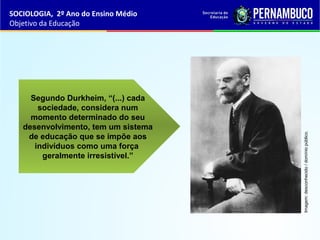 Segundo Durkheim, “(...) cada
sociedade, considera num
momento determinado do seu
desenvolvimento, tem um sistema
de educação que se impõe aos
indivíduos como uma força
geralmente irresistível.”
SOCIOLOGIA, 2º Ano do Ensino Médio
Objetivo da Educação
Imagem:desconhecido/domíniopúblico.
 