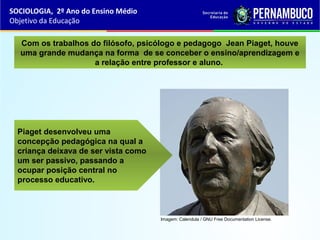Imagem: Calendula / GNU Free Documentation License.
Piaget desenvolveu uma
concepção pedagógica na qual a
criança deixava de ser vista como
um ser passivo, passando a
ocupar posição central no
processo educativo.
Com os trabalhos do filósofo, psicólogo e pedagogo Jean Piaget, houve
uma grande mudança na forma de se conceber o ensino/aprendizagem e
a relação entre professor e aluno.
SOCIOLOGIA, 2º Ano do Ensino Médio
Objetivo da Educação
 