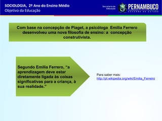 Segundo Emilia Ferrero, “a
aprendizagem deve estar
diretamente ligada às coisas
significativas para a criança, à
sua realidade.”
Com base na concepção de Piaget, a psicóloga Emilia Ferrero
desenvolveu uma nova filosofia de ensino: a concepção
construtivista.
SOCIOLOGIA, 2º Ano do Ensino Médio
Objetivo da Educação
Para saber mais:
http://pt.wikipedia.org/wiki/Emilia_Ferreiro
 