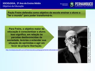 Para Freire, o objetivo maior da
educação é conscientizar o aluno.
Isso significa, em relação às
parcelas desfavorecidas da
sociedade, levá-las a entender sua
situação de oprimidas e agir em
favor da própria libertação.
Paulo Freire defendia como objetivo da escola ensinar o aluno a
"ler o mundo" para poder transformá-lo.
http://revistaescola.abril.com.br/historia/pratica-pedagogica/mentor-educacao-consciencia-423220.shtml
SOCIOLOGIA, 2º Ano do Ensino Médio
Objetivo da Educação
Imagem:SlobodanDimitrov/CreativeCommonsAtribuição-
PartilhanosTermosdaMesmaLicença3.0Unported.
 