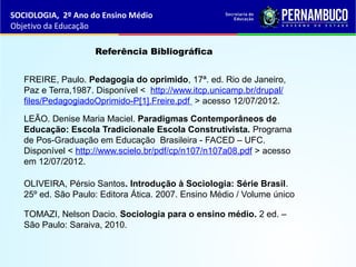 SOCIOLOGIA, 2º Ano do Ensino Médio
Objetivo da Educação
Referência Bibliográfica
OLIVEIRA, Pérsio Santos. Introdução à Sociologia: Série Brasil.
25º ed. São Paulo: Editora Ática. 2007. Ensino Médio / Volume único
LEÃO. Denise Maria Maciel. Paradigmas Contemporâneos de
Educação: Escola Tradicionale Escola Construtivista. Programa
de Pos-Graduação em Educação Brasileira - FACED – UFC.
Disponível < http://www.scielo.br/pdf/cp/n107/n107a08.pdf > acesso
em 12/07/2012.
FREIRE, Paulo. Pedagogia do oprimido, 17ª. ed. Rio de Janeiro,
Paz e Terra,1987. Disponível < http://www.itcp.unicamp.br/drupal/
files/PedagogiadoOprimido-P[1].Freire.pdf > acesso 12/07/2012.
TOMAZI, Nelson Dacio. Sociologia para o ensino médio. 2 ed. –
São Paulo: Saraiva, 2010.
 