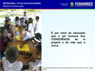 É por meio da educação
que o ser humano tem
CONSCIÊNCIA de si
próprio e da vida que o
cerca.
SOCIOLOGIA, 2º Ano do Ensino Médio
Objetivo da Educação
U.S. Navy photo by Mass Communication Specialist 3rd Class Paul D. Honnick / public
domain.
 