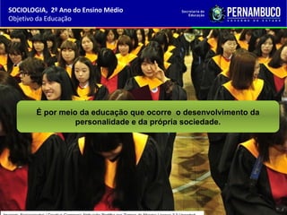 É por meio da educação que ocorre o desenvolvimento da
personalidade e da própria sociedade.
SOCIOLOGIA, 2º Ano do Ensino Médio
Objetivo da Educação
 