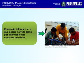 Educação informal: é a
que ocorre na vida diária
por intermédio dos
contatos primários.
SOCIOLOGIA, 2º Ano do Ensino Médio
Objetivo da Educação
Imagem: U.S. Navy photo by Mass Communication Specialist
Seaman Alexandra Arroyo / domínio público.
 
