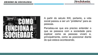 A partir do século XIX, portanto, a vida
social passou a ser um “problema” para as
pessoas.
Percebeu-se que era preciso entender o
que se passava com a sociedade para
explicar como as pessoas viviam e,
principalmente, como se posicionar diante
do que estava acontecendo.
ORIGENS DA SOCIOLOGIA
 