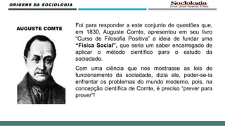 Foi para responder a este conjunto de questões que,
em 1830, Auguste Comte, apresentou em seu livro
“Curso de Filosofia Positiva” a ideia de fundar uma
“Física Social”, que seria um saber encarregado de
aplicar o método científico para o estudo da
sociedade.
Com uma ciência que nos mostrasse as leis de
funcionamento da sociedade, dizia ele, poder-se-ia
enfrentar os problemas do mundo moderno, pois, na
concepção científica de Comte, é preciso “prever para
prover”!
ORIGENS DA SOCIOLOGIA
AUGUSTE COMTE
 