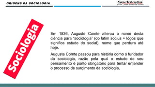 Em 1836, Auguste Comte alterou o nome desta
ciência para “sociologia” (do latim socius + lógos que
significa estudo do social), nome que perdura até
hoje.
Auguste Comte passou para história como o fundador
da sociologia, razão pela qual o estudo de seu
pensamento é ponto obrigatório para tentar entender
o processo de surgimento da sociologia.
ORIGENS DA SOCIOLOGIA
 
