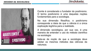 ORIGENS DA SOCIOLOGIA
Comte é considerado o fundador do positivismo.
O termo positivismo é uma daquelas noções
fundamentais para a sociologia.
Na sua dimensão filosófica, o positivismo
corresponde a ideia de que a ciência é a única
explicação legítima para a realidade.
A dimensão sociológica, por sua vez, é uma
maneira de entender o uso do método científico
na sociologia:
trata-se de noção de que a sociologia deve
adotar os mesmos métodos das ciências da
natureza.
 