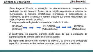 ORIGENS DA SOCIOLOGIA
Para Auguste Comte, a evolução do conhecimento é comparada à
evolução do ser humano. Assim, se a religião representa a infância da
humanidade, a filosofia (metafísica) representa a adolescência e,
finalmente, só com a ciência o homem adquire sua plena maturidade, ou
seja, atinge um estado “positivo”.
O esquema da evolução da humanidade, portanto é este:
RELIGIÃO FILOSOFIA CIÊNCIA
(Infância) (Adolescência) (Maturidade)
O positivismo, no entanto, significa muito mais do que a afirmação da
superioridade da ciência sobre os outros saberes.
Ele representa também um “modelo de ciência”, ou ainda uma concepção
específica de como a ciência deve proceder para explicar a realidade.
 