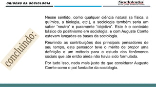 ORIGENS DA SOCIOLOGIA
Nesse sentido, como qualquer ciência natural (a física, a
química, a biologia, etc.), a sociologia também seria um
saber “neutro” e puramente “objetivo”. Este é o conteúdo
básico do positivismo em sociologia, e com Auguste Comte
estavam lançadas as bases da sociologia.
Reunindo as contribuições dos principais pensadores de
seu tempo, este pensador teve o mérito de propor uma
definição e um método para o estudo dos fenômenos
sociais que até então ainda não havia sido formulada.
Por tudo isso, nada mais justo do que considerar Auguste
Comte como o pai fundador da sociologia.
 