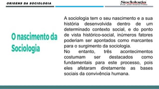 A sociologia tem o seu nascimento e a sua
história desenvolvida dentro de um
determinado contexto social, e do ponto
de vista histórico-social, inúmeros fatores
poderiam ser apontados como marcantes
para o surgimento da sociologia.
No entanto, três acontecimentos
costumam ser destacados como
fundamentais para este processo, pois
eles afetaram diretamente as bases
sociais da convivência humana.
ORIGENS DA SOCIOLOGIA
 