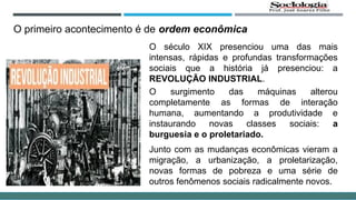 O primeiro acontecimento é de ordem econômica
O século XIX presenciou uma das mais
intensas, rápidas e profundas transformações
sociais que a história já presenciou: a
REVOLUÇÃO INDUSTRIAL.
O surgimento das máquinas alterou
completamente as formas de interação
humana, aumentando a produtividade e
instaurando novas classes sociais: a
burguesia e o proletariado.
Junto com as mudanças econômicas vieram a
migração, a urbanização, a proletarização,
novas formas de pobreza e uma série de
outros fenômenos sociais radicalmente novos.
 
