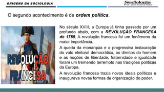O segundo acontecimento é de ordem política.
No século XVIII, a Europa já tinha passado por um
profundo abalo, com a REVOLUÇÃO FRANCESA
de 1789. A revolução francesa foi um fenômeno da
maior importância.
A queda da monarquia e a progressiva instauração
do voto eleitoral democrático, os direitos do homem
e as noções de liberdade, fraternidade e igualdade
foram um tremendo terremoto nas tradições políticas
da Europa.
A revolução francesa trazia novos ideais políticos e
inaugurava novas formas de organização do poder.
ORIGENS DA SOCIOLOGIA
 