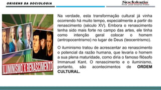Na verdade, esta transformação cultural já vinha
ocorrendo há muito tempo, especialmente a partir do
renascimento (século XV). Embora o renascimento
tenha sido mais forte no campo das artes, ele tinha
como intenção geral colocar o homem
(antropocentrismo) no lugar de Deus (teocentrismo).
O iluminismo tratou de acrescentar ao renascimento
o potencial da razão humana, que levaria o homem
a sua plena maturidade, como diria o famoso filósofo
Immanuel Kant. O renascimento e o iluminismo,
portanto, são acontecimentos de ORDEM
CULTURAL.
ORIGENS DA SOCIOLOGIA
 