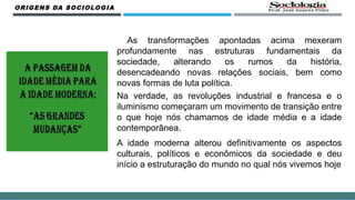As transformações apontadas acima mexeram
profundamente nas estruturas fundamentais da
sociedade, alterando os rumos da história,
desencadeando novas relações sociais, bem como
novas formas de luta política.
Na verdade, as revoluções industrial e francesa e o
iluminismo começaram um movimento de transição entre
o que hoje nós chamamos de idade média e a idade
contemporânea.
A idade moderna alterou definitivamente os aspectos
culturais, políticos e econômicos da sociedade e deu
início a estruturação do mundo no qual nós vivemos hoje
ORIGENS DA SOCIOLOGIA
 