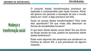 O conjunto destas transformações precisava ser
explicado e compreendido pela razão humana. Afinal,
ele gerava nas pessoas a sensação de que o mundo
estava em “crise” e algo precisava ser feito.
Quais as causas destas transformações? Para onde
elas apontavam? De que modo elas alteravam as
formas de sociabilidade humana?
O que fazer diante destes novos fatos? De que forma
as forças sociais em luta, podiam se posicionar diante
destes fenômenos?
Estas eram algumas das perguntas que assolavam os
homens do século XIX, e que precisavam de alguma
resposta.
ORIGENS DA SOCIOLOGIA
 