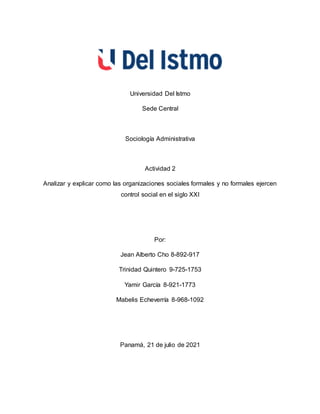 Universidad Del Istmo
Sede Central
Sociología Administrativa
Actividad 2
Analizar y explicar como las organizaciones sociales formales y no formales ejercen
control social en el siglo XXI
Por:
Jean Alberto Cho 8-892-917
Trinidad Quintero 9-725-1753
Yamir García 8-921-1773
Mabelis Echeverría 8-968-1092
Panamá, 21 de julio de 2021
 