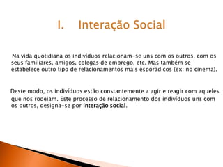 Na vida quotidiana os indivíduos relacionam-se uns com os outros, com os
seus familiares, amigos, colegas de emprego, etc. Mas também se
estabelece outro tipo de relacionamentos mais esporádicos (ex: no cinema).
Deste modo, os indivíduos estão constantemente a agir e reagir com aqueles
que nos rodeiam. Este processo de relacionamento dos indivíduos uns com
os outros, designa-se por interação social.
 