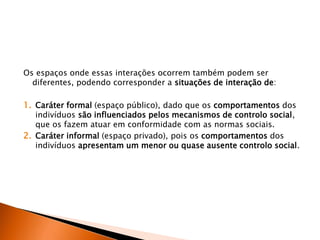 Os espaços onde essas interações ocorrem também podem ser
diferentes, podendo corresponder a situações de interação de:
1. Caráter formal (espaço público), dado que os comportamentos dos
indivíduos são influenciados pelos mecanismos de controlo social,
que os fazem atuar em conformidade com as normas sociais.
2. Caráter informal (espaço privado), pois os comportamentos dos
indivíduos apresentam um menor ou quase ausente controlo social.
 