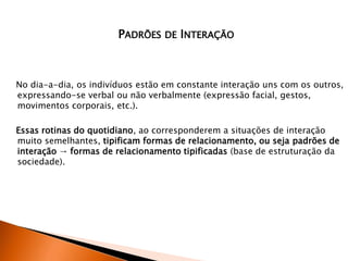 No dia-a-dia, os indivíduos estão em constante interação uns com os outros,
expressando-se verbal ou não verbalmente (expressão facial, gestos,
movimentos corporais, etc.).
Essas rotinas do quotidiano, ao corresponderem a situações de interação
muito semelhantes, tipificam formas de relacionamento, ou seja padrões de
interação → formas de relacionamento tipificadas (base de estruturação da
sociedade).
PADRÕES DE INTERAÇÃO
 