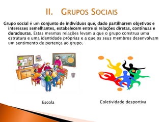 Grupo social é um conjunto de indivíduos que, dado partilharem objetivos e
interesses semelhantes, estabelecem entre si relações diretas, contínuas e
duradouras. Estas mesmas relações levam a que o grupo construa uma
estrutura e uma identidade próprias e a que os seus membros desenvolvam
um sentimento de pertença ao grupo.
Escola Coletividade desportiva
 