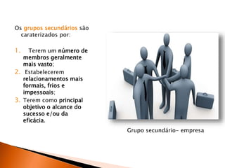 Os grupos secundários são
caraterizados por:
1. Terem um número de
membros geralmente
mais vasto;
2. Estabelecerem
relacionamentos mais
formais, frios e
impessoais;
3. Terem como principal
objetivo o alcance do
sucesso e/ou da
eficácia.
Grupo secundário- empresa
 