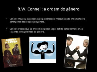 R.W. Connell: a ordem do gênero Connell integrou os conceitos de patriarcado e masculinidade em uma teoria abrangente das relações do gênero. Connell preocupava-se em como o poder social detido pelos homens cria e sustenta a desigualdade de gênero. 